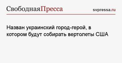 Юрий Гусев - Назван украинский город-герой, в котором будут собирать вертолеты США - svpressa.ru - Одесса