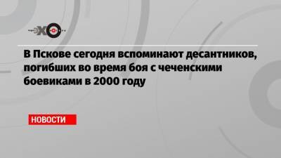 Александр Невский - В Пскове сегодня вспоминают десантников, погибших во время боя с чеченскими боевиками в 2000 году - echo.msk.ru - респ. Чечня - Псков