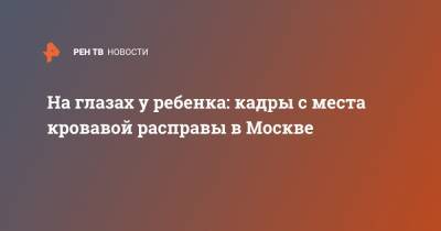 На глазах у ребенка: кадры с места кровавой расправы в Москве - ren.tv - Москва