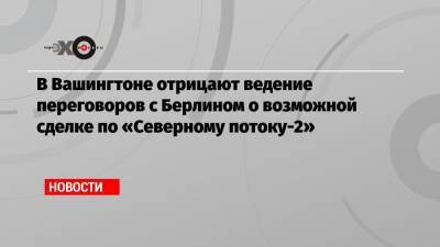 В Вашингтоне отрицают ведение переговоров с Берлином о возможной сделке по «Северному потоку-2» - echo.msk.ru - Вашингтон - Берлин