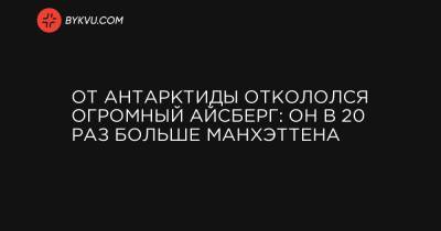 От Антарктиды откололся огромный айсберг: он в 20 раз больше Манхэттена - bykvu.com - Украина - Washington - Антарктида
