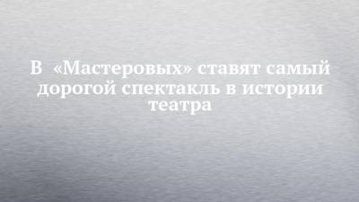 В «Мастеровых» ставят самый дорогой спектакль в истории театра - chelny-izvest.ru - Санкт-Петербург - Набережные Челны
