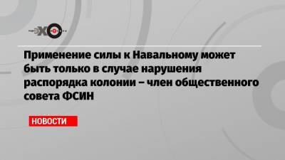 Алексей Навальный - Применение силы к Навальному может быть только в случае нарушения распорядка колонии – член общественного совета ФСИН - echo.msk.ru - Москва