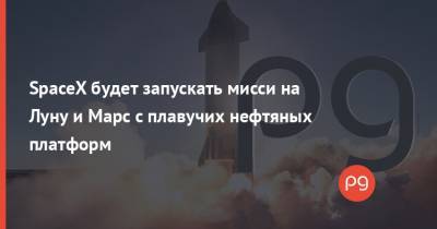 Илон Маск - SpaceX будет запускать мисси на Луну и Марс с плавучих нефтяных платформ - thepage.ua