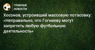 Хосонов, устроивший массовую потасовку: «Неправильно, что Гогниеву могут запретить любую футбольную деятельность» - bombardir.ru - респ. Алания