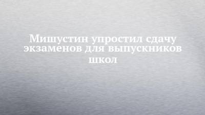 Михаил Мишустин - Мишустин упростил сдачу экзаменов для выпускников школ - chelny-izvest.ru