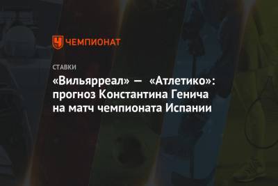 Константин Генич - «Вильярреал» — «Атлетико»: прогноз Константина Генича на матч чемпионата Испании - championat.com - Испания