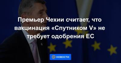 Премьер Чехии считает, что вакцинация «Спутником V» не требует одобрения ЕС - news.mail.ru - Чехия