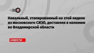 Алексей Навальный - Алексей Мельников - Навальный, этапированный на этой неделе из московского СИЗО, доставлен в колонию во Владимирской области - echo.msk.ru - Москва - Владимирская обл.