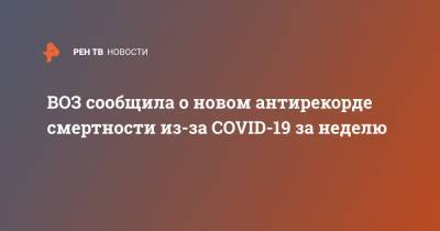 ВОЗ сообщила о новом антирекорде смертности из-за COVID-19 за неделю - ren.tv