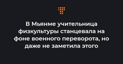 В Мьянме учительница физкультуры станцевала на фоне военного переворота, но даже не заметила этого - hromadske.ua - Бирма