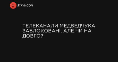 Телеканали Медведчука заблоковані, але чи на довго? - bykvu.com - Україна