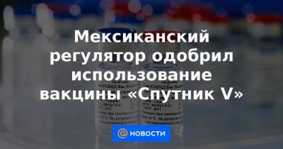 Мексиканский регулятор одобрил использование вакцины «Спутник V» - news.mail.ru - Мексика