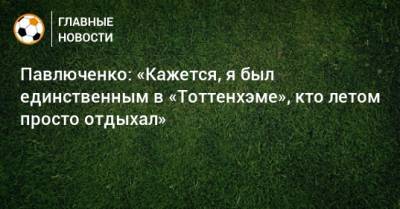 Роман Павлюченко - Павлюченко: «Кажется, я был единственным в «Тоттенхэме», кто летом просто отдыхал» - bombardir.ru - Англия