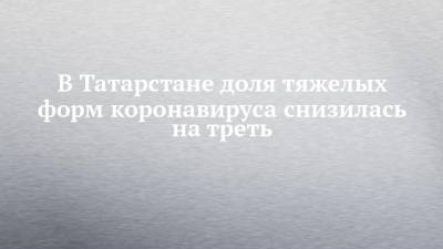 Владимир Жаворонков - Любовь Авдонина - В Татарстане доля тяжелых форм коронавируса снизилась на треть - chelny-izvest.ru - респ. Татарстан