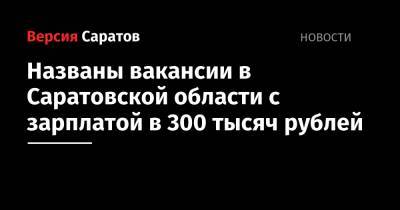 Названы вакансии в Саратовской области с зарплатой в 300 тысяч рублей - nversia.ru - Саратовская обл.