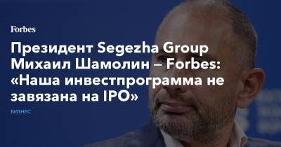 Президент Segezha Group Михаил Шамолин — Forbes: «Наша инвестпрограмма не завязана на IPO» - forbes.ru