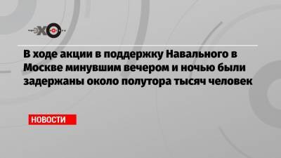 Алексей Навальный - В ходе акции в поддержку Навального в Москве минувшим вечером и ночью были задержаны около полутора тысяч человек - echo.msk.ru - Москва - Санкт-Петербург