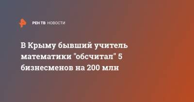В Крыму бывший учитель математики "обсчитал" 5 бизнесменов на 200 млн - ren.tv - Крым