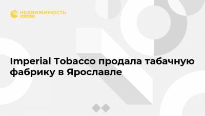 Imperial Tobacco продала табачную фабрику в Ярославле - realty.ria.ru - Москва - Ярославль