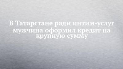 В Татарстане ради интим-услуг мужчина оформил кредит на крупную сумму - chelny-izvest.ru - респ. Татарстан - Уфа - Набережные Челны - Казань