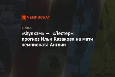 Илья Казаков - «Фулхэм» — «Лестер»: прогноз Ильи Казакова на матч чемпионата Англии - championat.com - Англия