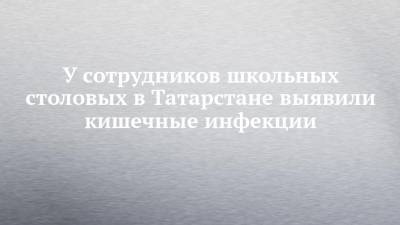 Любовь Авдонина - У сотрудников школьных столовых в Татарстане выявили кишечные инфекции - chelny-izvest.ru - респ. Татарстан