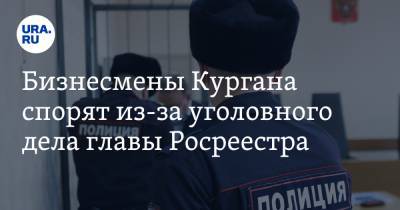 Бизнесмены Кургана спорят из-за уголовного дела главы Росреестра - ura.news