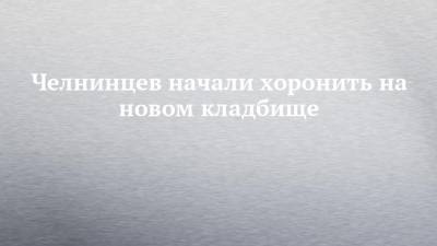 Челнинцев начали хоронить на новом кладбище - chelny-izvest.ru - Набережные Челны
