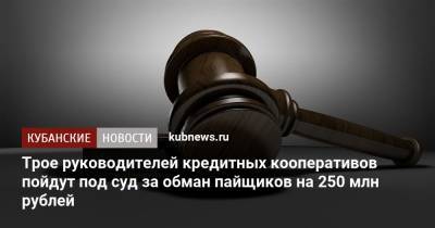 Трое руководителей кредитных кооперативов пойдут под суд за обман пайщиков на 250 млн рублей - kubnews.ru - Армавир