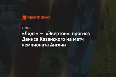 Денис Казанский - «Лидс» — «Эвертон»: прогноз Дениса Казанского на матч чемпионата Англии - championat.com - Англия