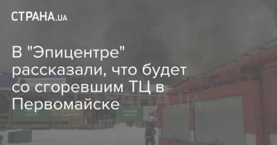 В "Эпицентре" рассказали, что будет со сгоревшим ТЦ в Первомайске - strana.ua - Первомайск