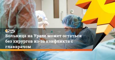 Больница на Урале может остаться без хирургов из-за конфликта с главврачом - ridus.ru - Челябинская обл.