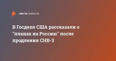 Энтони Блинкен - В Госдепе США рассказали о "планах на Россию" после продления СНВ-3 - ren.tv - Россия - США