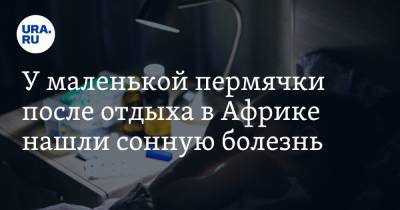 У маленькой пермячки после отдыха в Африке нашли сонную болезнь - ura.news - Пермь