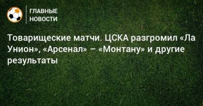 Товарищеские матчи. ЦСКА разгромил «Ла Унион», «Арсенал» – «Монтану» и другие результаты - bombardir.ru - Уфа - Испания - Болгария - Македония - Латвия - штат Монтана