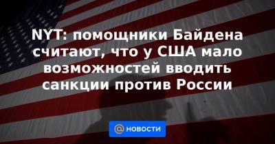 Джо Байден - NYT: помощники Байдена считают, что у США мало возможностей вводить санкции против России - news.mail.ru - США - Вашингтон - New York - Нью-Йорк - Бирма