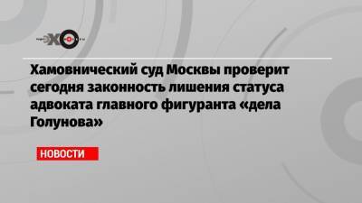 Иван Голунов - Игорь Ляховец - Хамовнический суд Москвы проверит сегодня законность лишения статуса адвоката главного фигуранта «дела Голунова» - echo.msk.ru - Москва