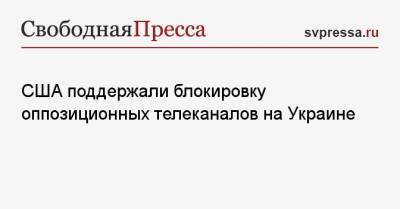 Владимир Зеленский - Тарас Козак - США поддержали блокировку оппозиционных телеканалов на Украине - svpressa.ru - США