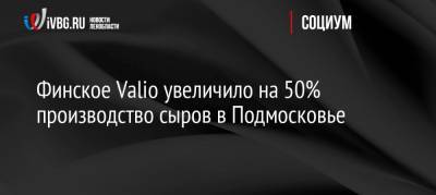 Финское Valio увеличило на 50% производство сыров в Подмосковье - ivbg.ru - Россия - Московская обл. - Финляндия - Европа
