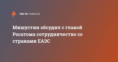 Михаил Мишустин - Алексей Лихачев - Мишустин обсудил с главой Росатома сотрудничество со странами ЕАЭС - ren.tv - Узбекистан - Белоруссия