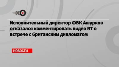 Алексей Навальный - Владимир Ашурков - Исполнительный директор ФБК Ашурков отказался комментировать видео RT о встрече с британским дипломатом - echo.msk.ru - Москва