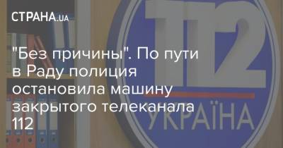 "Без причины". По пути в Раду полиция остановила машину закрытого телеканала 112 - strana.ua