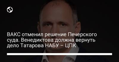 Олег Татаров - Ирина Венедиктова - ВАКС отменил решение Печерского суда. Венедиктова должна вернуть дело Татарова НАБУ - ЦПК - liga.net