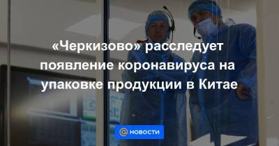 «Черкизово» расследует появление коронавируса на упаковке продукции в Китае - news.mail.ru