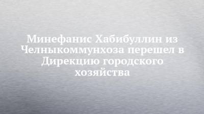 Наиль Магдеев - Минефанис Хабибуллин из Челныкоммунхоза перешел в Дирекцию городского хозяйства - chelny-izvest.ru