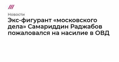 Алексей Навальный - Экс-фигурант «московского дела» Самариддин Раджабов пожаловался на насилие в ОВД - tvrain.ru - Москва - Санкт-Петербург