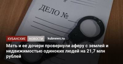 Мать и ее дочери провернули аферу с землей и недвижимостью одиноких людей на 21,7 млн рублей - kubnews.ru - Сочи - Новокубанск