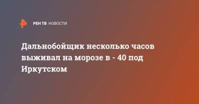 Дальнобойщик несколько часов выживал на морозе в - 40 под Иркутском - ren.tv - Иркутская обл. - Иркутск