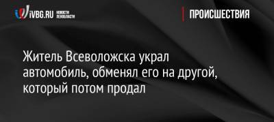 Житель Всеволожска украл автомобиль, обменял его на другой, который потом продал - ivbg.ru - Санкт-Петербург - Всеволожск